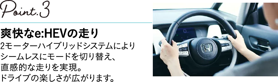 POINT3 爽快なe:HEVの走り 2モーターハイブリッドシステムによりシームレスにモードを切り替え、直感的な走りを実現。ドライブの楽しさが広がります。
